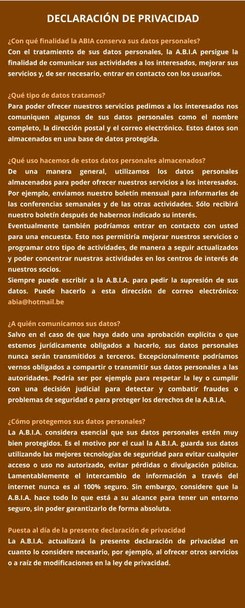 DECLARACIÓN DE PRIVACIDAD  ¿Con qué finalidad la ABIA conserva sus datos personales? Con el tratamiento de sus datos personales, la A.B.I.A persigue la finalidad de comunicar sus actividades a los interesados, mejorar sus servicios y, de ser necesario, entrar en contacto con los usuarios.  ¿Qué tipo de datos tratamos? Para poder ofrecer nuestros servicios pedimos a los interesados nos comuniquen algunos de sus datos personales como el nombre completo, la dirección postal y el correo electrónico. Estos datos son almacenados en una base de datos protegida.    ¿Qué uso hacemos de estos datos personales almacenados? De una manera general, utilizamos los datos personales almacenados para poder ofrecer nuestros servicios a los interesados. Por ejemplo, enviamos nuestro boletín mensual para informarles de las conferencias semanales y de las otras actividades. Sólo recibirá nuestro boletín después de habernos indicado su interés. Eventualmente también podríamos entrar en contacto con usted para una encuesta. Esto nos permitiría mejorar nuestros servicios o programar otro tipo de actividades, de manera a seguir actualizados y poder concentrar nuestras actividades en los centros de interés de nuestros socios.  Siempre puede escribir a la A.B.I.A. para pedir la supresión de sus datos. Puede hacerlo a esta dirección de correo electrónico: abia@hotmail.be  ¿A quién comunicamos sus datos? Salvo en el caso de que haya dado una aprobación explícita o que estemos jurídicamente obligados a hacerlo, sus datos personales nunca serán transmitidos a terceros. Excepcionalmente podríamos vernos obligados a compartir o transmitir sus datos personales a las autoridades. Podría ser por ejemplo para respetar la ley o cumplir con una decisión judicial para detectar y combatir fraudes o problemas de seguridad o para proteger los derechos de la A.B.I.A.  ¿Cómo protegemos sus datos personales? La A.B.I.A. considera esencial que sus datos personales estén muy bien protegidos. Es el motivo por el cual la A.B.I.A. guarda sus datos utilizando las mejores tecnologías de seguridad para evitar cualquier acceso o uso no autorizado, evitar pérdidas o divulgación pública. Lamentablemente el intercambio de información a través del internet nunca es al 100% seguro. Sin embargo, considere que la A.B.I.A. hace todo lo que está a su alcance para tener un entorno seguro, sin poder garantizarlo de forma absoluta.  Puesta al día de la presente declaración de privacidad La A.B.I.A. actualizará la presente declaración de privacidad en cuanto lo considere necesario, por ejemplo, al ofrecer otros servicios o a raíz de modificaciones en la ley de privacidad.